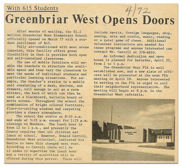 Cut-out of a newspaper article from April 1972 about the opening of Greenbriar West Elementary School. The article includes a photograph of the main entrance to the building. The text of the article is as follows: Greenbriar West Opens Doors with 615 students. After months of waiting, the $1.2 million Greenbriar West Elementary School officially opened on March 27 with a student enrollment of 615. Fully air-conditioned with most areas carpeted, this facility offers great flexibility in that it provides both open and self-contained classrooms. The use of mobile furniture will enable the teachers to structure the available space and thus vary the classroom to meet the needs of individual students and particular learning situations. For example, the teachers’ station is a mobile unit consisting of a desk, shelves, and drawers, tall enough to act as a room divider, the back of which can then be used as a blackboard, bulletin board or movie screen. Throughout the school the combination of bright colored furniture, floor-to-ceiling windows and carpeting provides a cheery atmosphere. The school days starts at 8:55 a.m. and ends at 3:15 p.m. except for 1:25 p.m. closings on Mondays. The lunch hour is from 12 to 1 p.m., and presently the County requires that all children eat lunch at school. However, Donald Carroll, Greenbriar West principal, indicated his desire to have this changed next year. According to Carroll there will be 11 aides to supervise the lunch hour and a variety of activities will be offered during this period. These will include sports, foreign languages, shop, sewing, arts and crafts, music, reading or a quiet game of chess. Additional volunteer instructors are needed for these programs and anyone interested can contact Mr. Carroll. An informal dedication and open house is planned for Saturday, April 22, from 2 to 4 p.m. The Greenbriar West PTA is well established now, and a new slate of officers will be presented at the next PTA meeting on April 19. Anyone interested in serving on the PTA is urged to c